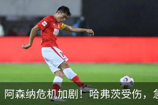 阿森纳危机加剧！哈弗茨受伤，急寻锋线新援对抗豪门争夺